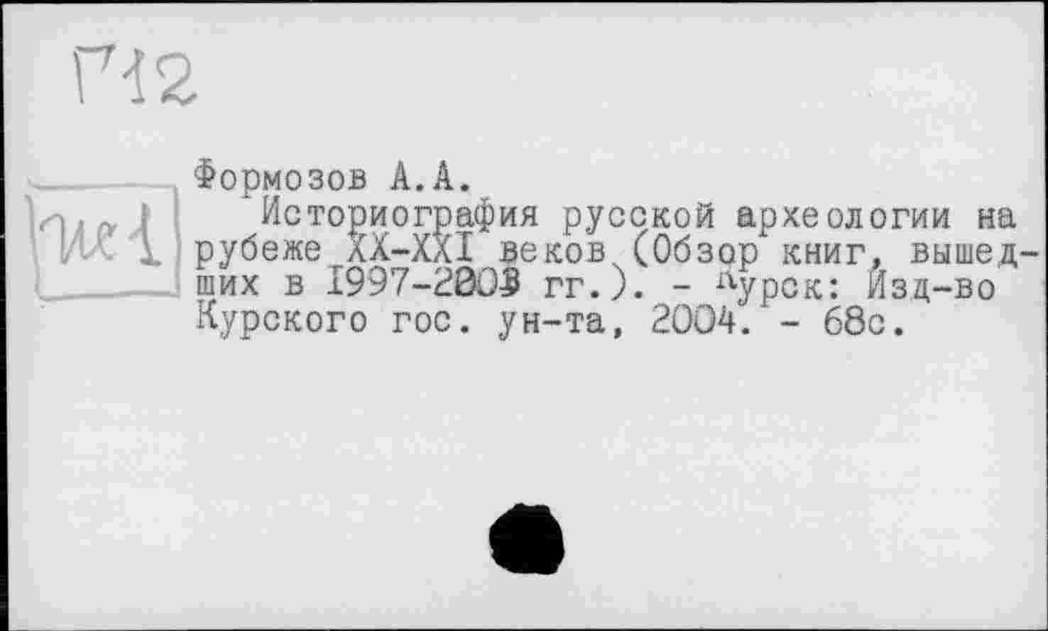 ﻿П2
іИі/v I Историограф ИЛ1 рубеже XX—XXI
Формозов А.А.
Историография русской археологии на беже XX-XXI вековДОбзор книг, вышед ших в 1997-2005 гг.). - Лурск: Изд-во Курского гос. ун-та, 2004. - 68с.